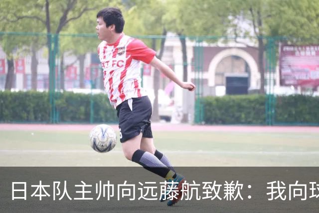 日本队主帅向远藤航致歉：我向球员传达了非常糟糕的信息