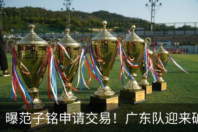 曝范子铭申请交易！广东队迎来破局机会，朱芳雨1换1送出焦泊乔？